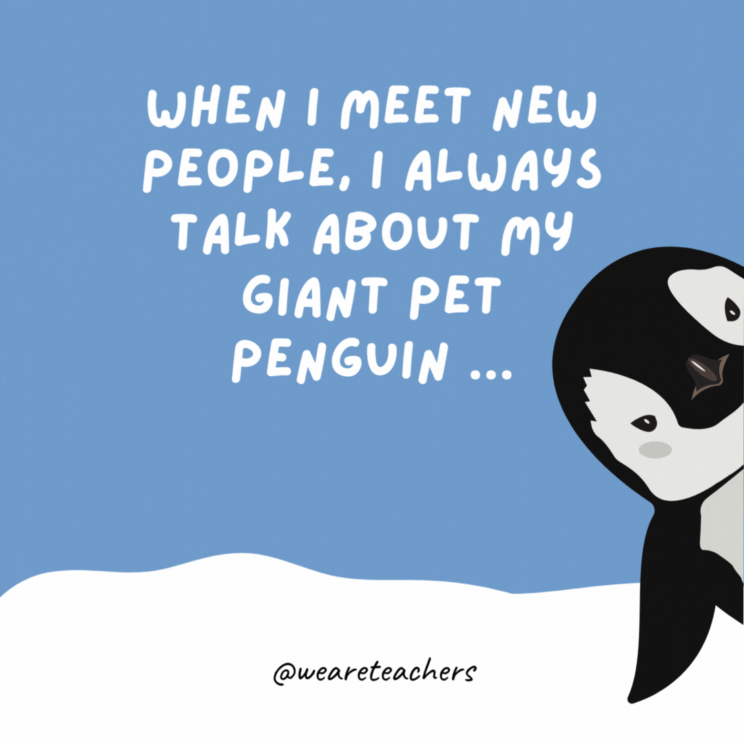 When I meet new people, I always talk about my giant pet penguin … It’s a good icebreaker. When I meet new people, I always talk about my giant pet penguin ...
It’s a good icebreaker.