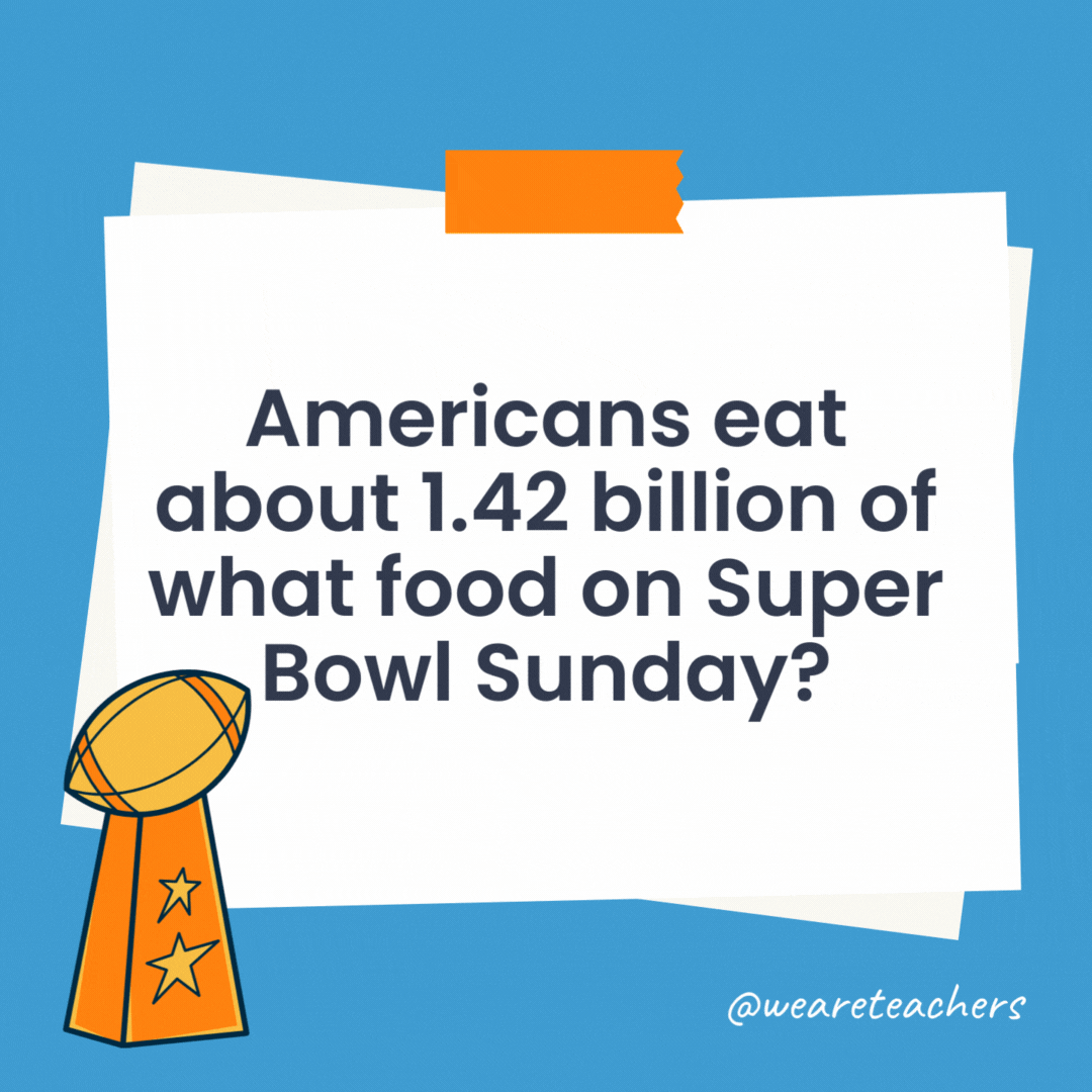 Americans eat about 1.42 billion of what food on Super Bowl Sunday? They eat more than a billion chicken wings during the game! Americans eat about 1.42 billion of what food on Super Bowl Sunday?
They eat more than a billion chicken wings during the game!