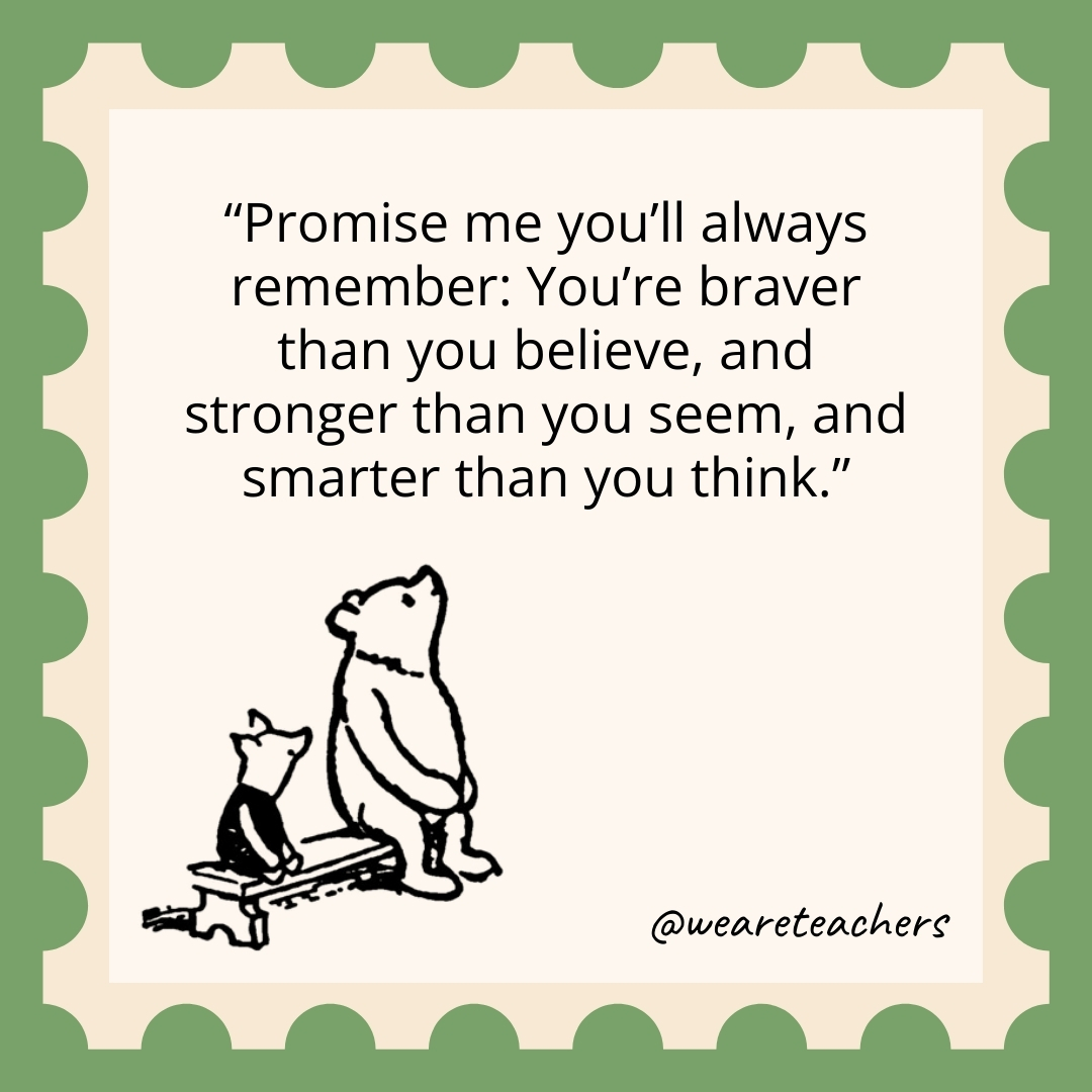 Promise me you’ll always remember: You’re braver than you believe, and stronger than you seem, and smarter than you think. Promise me you'll always remember: You're braver than you believe, and stronger than you seem, and smarter than you think.