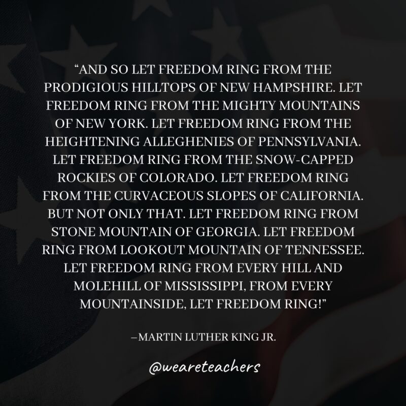 11 And so let freedom ring from the prodigious hilltops of New Hampshire. Let freedom ring from the mighty mountains of New York. Let freedom ring from the heightening Alleghenies of Pennsylvania. Let freedom ring from the snowcapped Rockies of Colorado. Let freedom ring from the curvaceous slopes of California. But not only that. Let freedom ring from Stone Mountain of Georgia. Let freedom ring from Lookout Mountain of Tennessee. Let freedom ring from every hill and molehill of Mississippi, from every mountainside, let freedom ring!