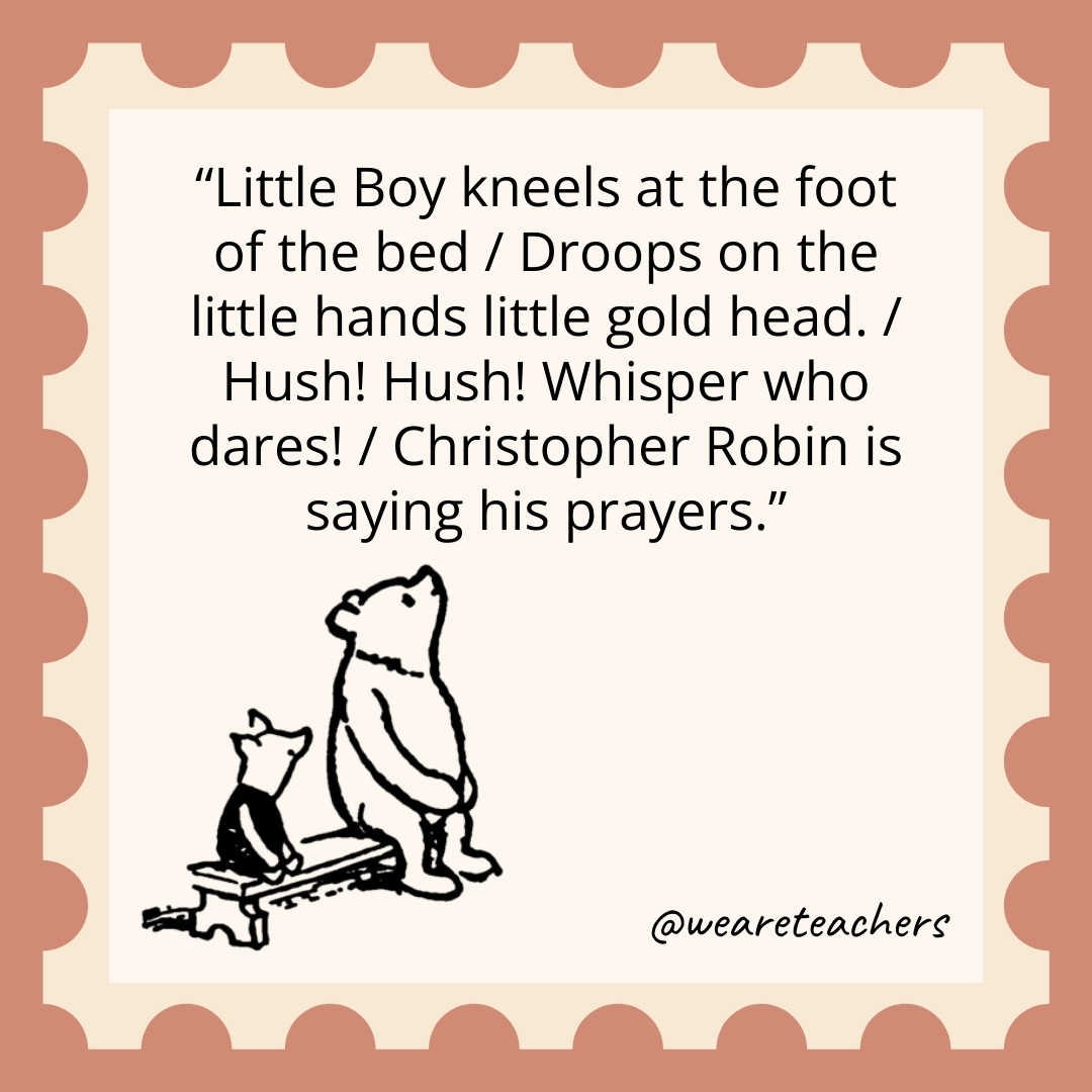 Little Boy kneels at the foot of the bed / Droops on the little hands little gold head. / Hush! Hush! Whisper who dares! / Christopher Robin is saying his prayers. Little Boy kneels at the foot of the bed / Droops on the little hands little gold head. / Hush! Hush! Whisper who dares! / Christopher Robin is saying his prayers.