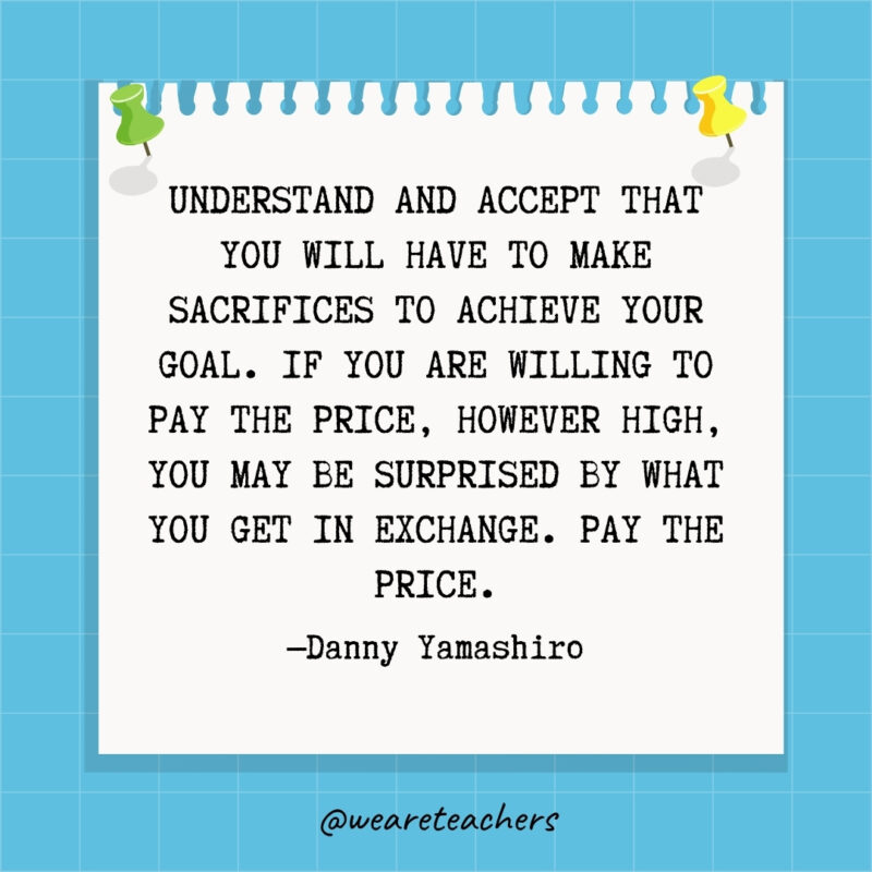 Understand and accept that you will have to make sacrifices to achieve your goal. If you are willing to pay the price, however high, you may be surprised by what you get in exchange. Pay the price.