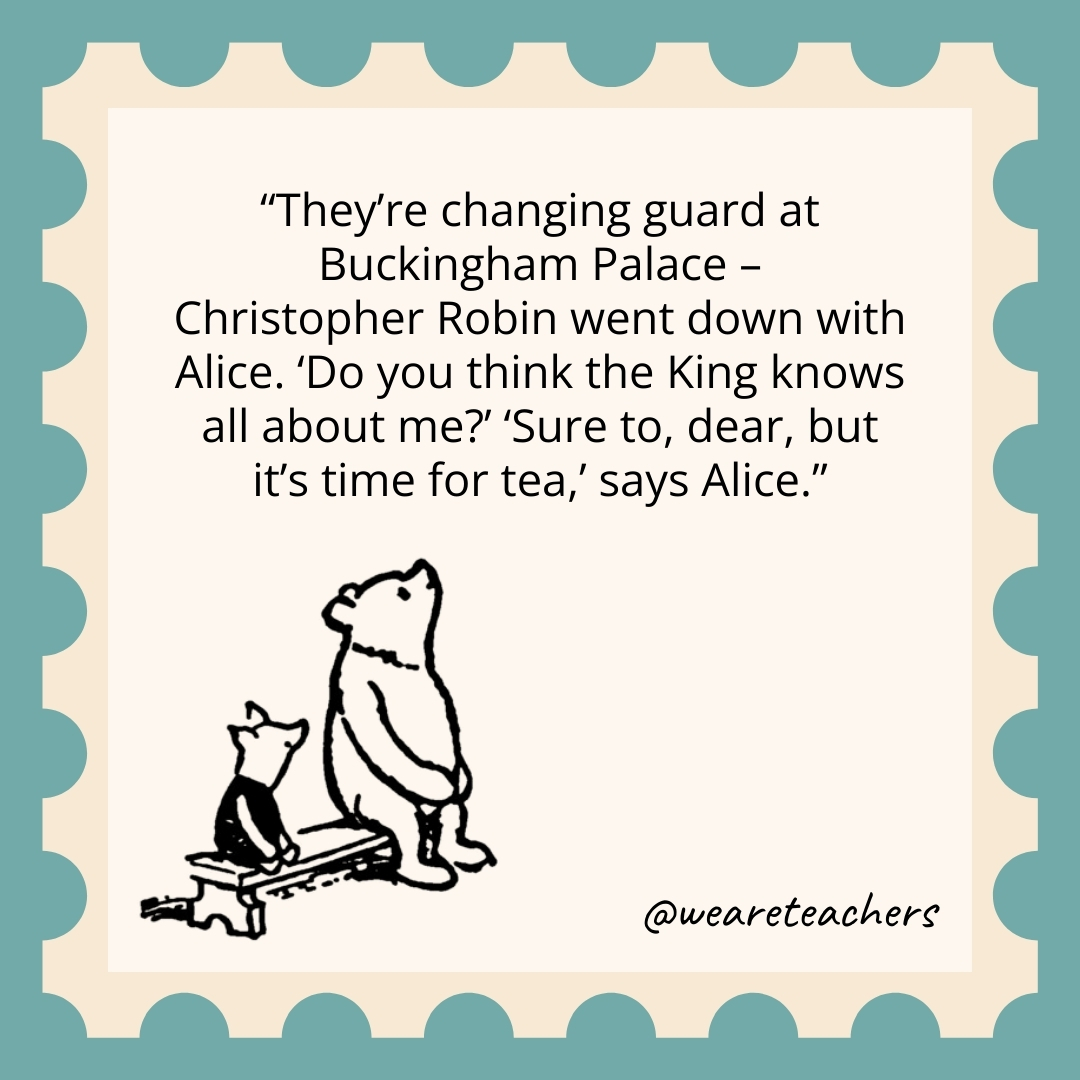 They’re changing guard at Buckingham Palace – Christopher Robin went down with Alice. ‘Do you think the King knows all about me?’ ‘Sure to, dear, but it’s time for tea,’ says Alice. They're changing guard at Buckingham Palace -
Christopher Robin went down with Alice. 'Do you think the King knows all about me?’ 'Sure to, dear, but it's time for tea,' says Alice.