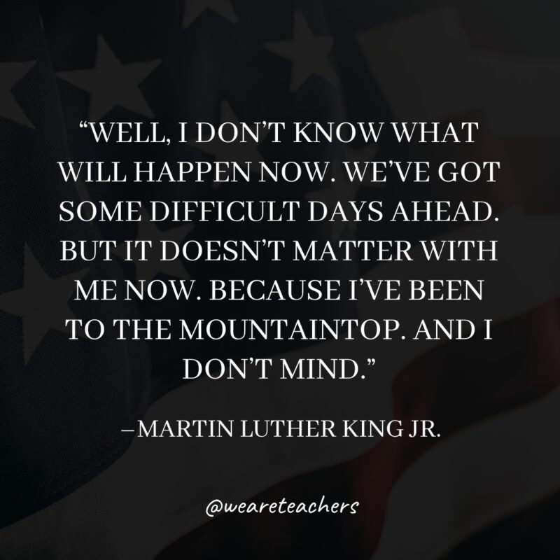 16 Well, I don't know what will happen now. We've got some difficult days ahead. But it doesn't matter with me now. Because I've been to the mountaintop. And I don't mind.- martin luther king jr. quotes