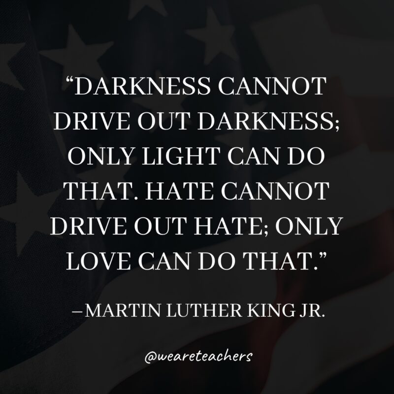 Martin Luther King Quotes Darkness cannot drive out darkness; only light can do that. Hate cannot drive out hate; only love can do that.