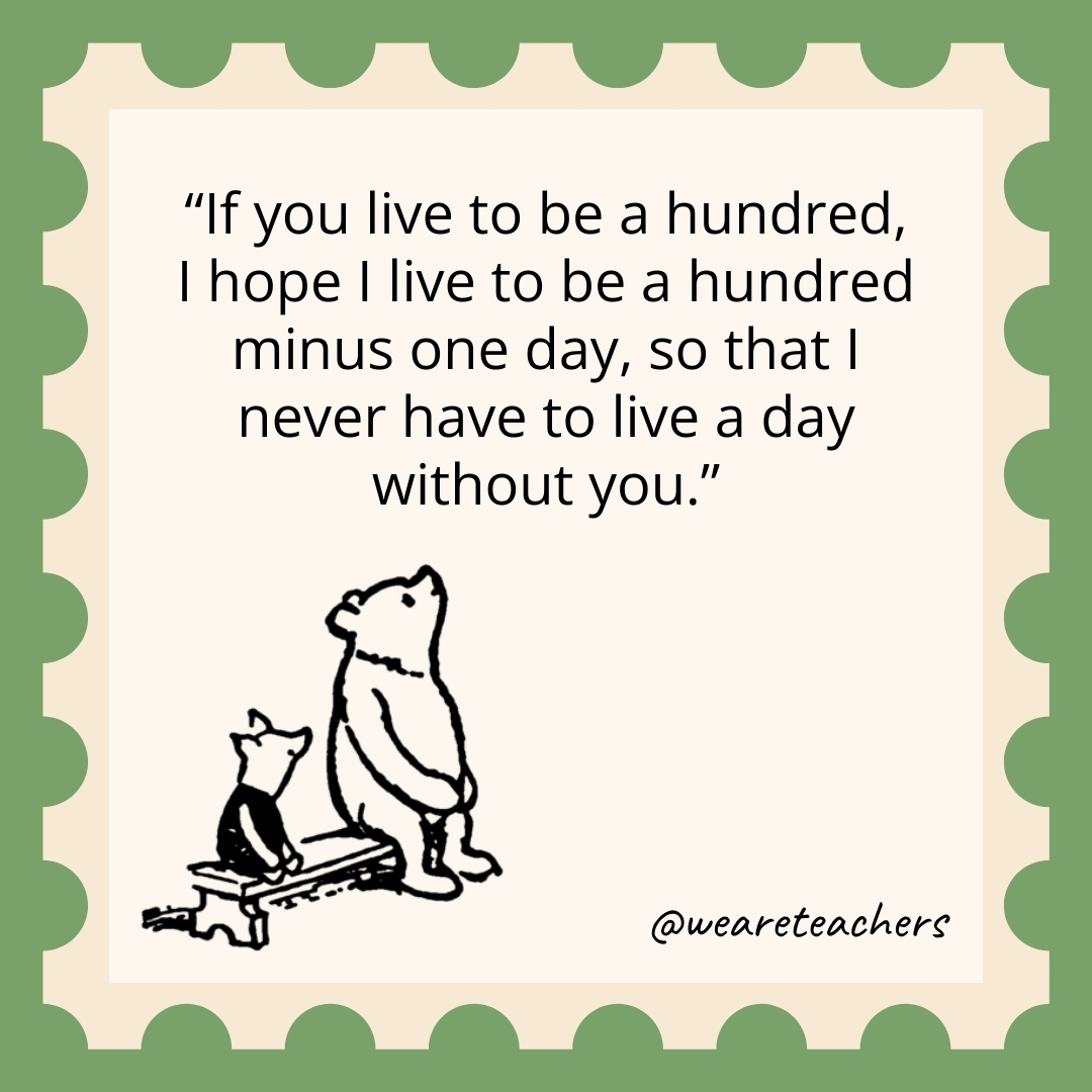 If you live to be a hundred, I hope I live to be a hundred minus one day, so that I never have to live a day without you. If you live to be a hundred, I hope I live to be a hundred minus one day, so that I never have to live a day without you.