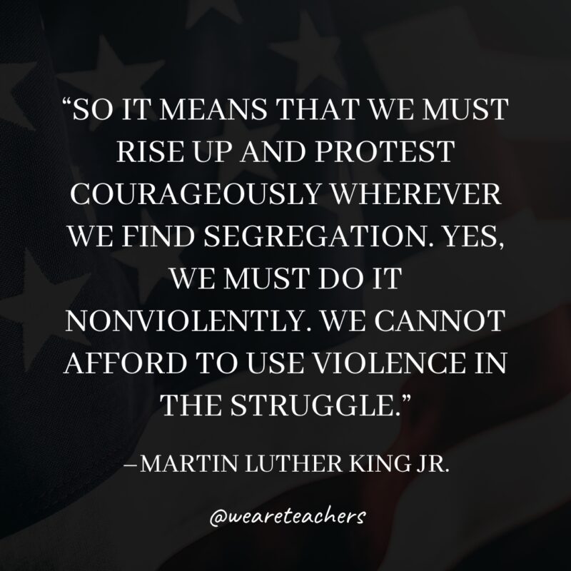22 So it means that we must rise up and protest courageously wherever we find segregation. Yes, we must do it nonviolently. We cannot afford to use violence in the struggle.