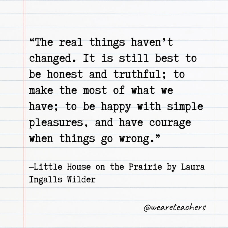 The real things haven’t changed. It is still best to be honest and truthful; to make the most of what we have; to be happy with simple pleasures, and have courage when things go wrong. The real things haven’t changed. It is still best to be honest and truthful; to make the most of what we have; to be happy with simple pleasures, and have courage when things go wrong.