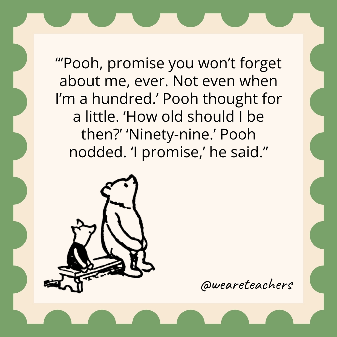 ‘Pooh, promise you won’t forget about me, ever. Not even when I’m a hundred.’ Pooh thought for a little. ‘How old should I be then?’ ‘Ninety-nine.’ Pooh nodded. ‘I promise,’ he said. 'Pooh, promise you won't forget about me, ever. Not even when I'm a hundred.' Pooh thought for a little. 'How old should I be then?' 'Ninety-nine.' Pooh nodded. 'I promise,' he said.