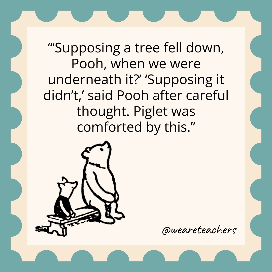 ‘Supposing a tree fell down, Pooh, when we were underneath it?’ ‘Supposing it didn’t,’ said Pooh after careful thought. Piglet was comforted by this. 'Supposing a tree fell down, Pooh, when we were underneath it?' 'Supposing it didn't,' said Pooh after careful thought. Piglet was comforted by this.- winnie the pooh quotes