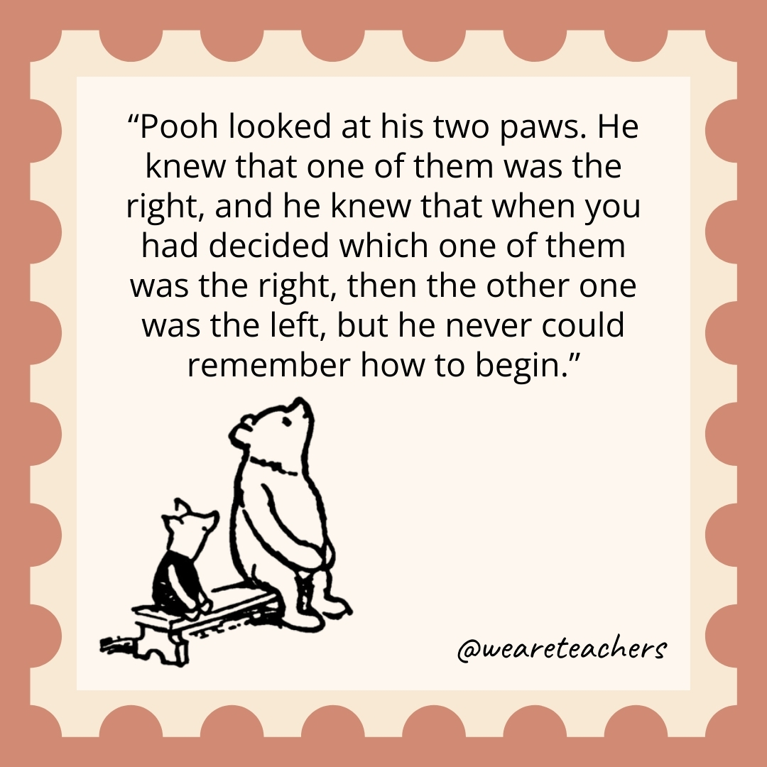 Pooh looked at his two paws. He knew that one of them was the right, and he knew that when you had decided which one of them was the right, then the other one was the left, but he never could remember how to begin. Pooh looked at his two paws. He knew that one of them was the right, and he knew that when you had decided which one of them was the right, then the other one was the left, but he never could remember how to begin.