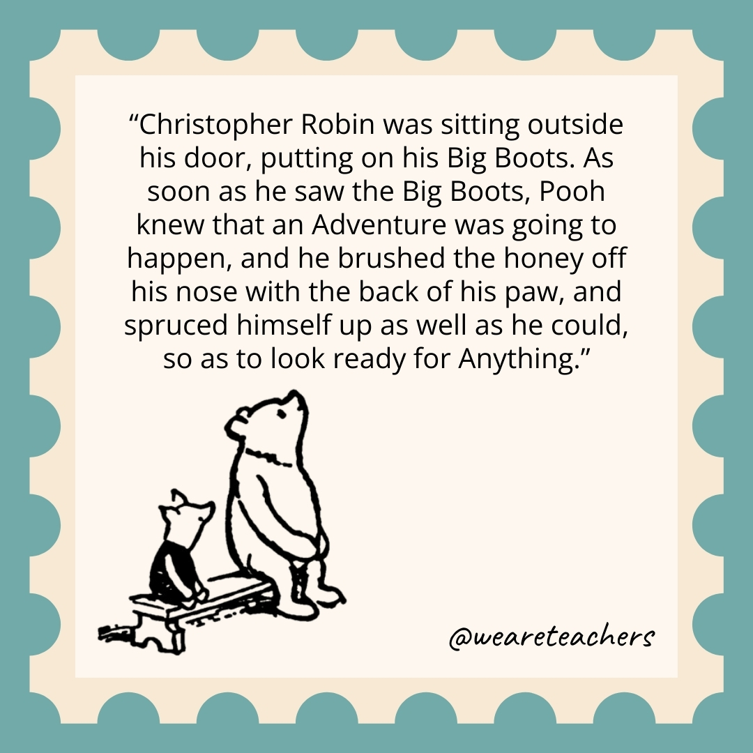 Christopher Robin was sitting outside his door, putting on his Big Boots. As soon as he saw the Big Boots, Pooh knew that an Adventure was going to happen, and he brushed the honey off his nose with the back of his paw, and spruced himself up as well as he could, so as to look ready for Anything. Christopher Robin was sitting outside his door, putting on his Big Boots. As soon as he saw the Big Boots, Pooh knew that an Adventure was going to happen, and he brushed the honey off his nose with the back of his paw, and spruced himself up as well as he could, so as to look ready for Anything.
