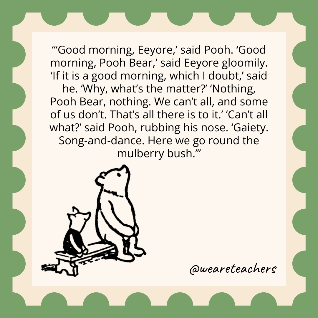 Good morning, Eeyore,’ said Pooh. ‘Good morning, Pooh Bear,’ said Eeyore gloomily. ‘If it is a good morning, which I doubt,’ said he. ‘Why, what’s the matter?’ ‘Nothing, Pooh Bear, nothing. We can’t all, and some of us don’t. That’s all there is to it.’ ‘Can’t all what?’ said Pooh, rubbing his nose. ‘Gaiety. Song-and-dance. Here we go round the mulberry bush.’ Good morning, Eeyore,' said Pooh. 'Good morning, Pooh Bear,' said Eeyore gloomily. 'If it is a good morning, which I doubt,' said he. 'Why, what's the matter?' 'Nothing, Pooh Bear, nothing. We can't all, and some of us don't. That's all there is to it.' 'Can't all what?' said Pooh, rubbing his nose. 'Gaiety. Song-and-dance. Here we go round the mulberry bush.’