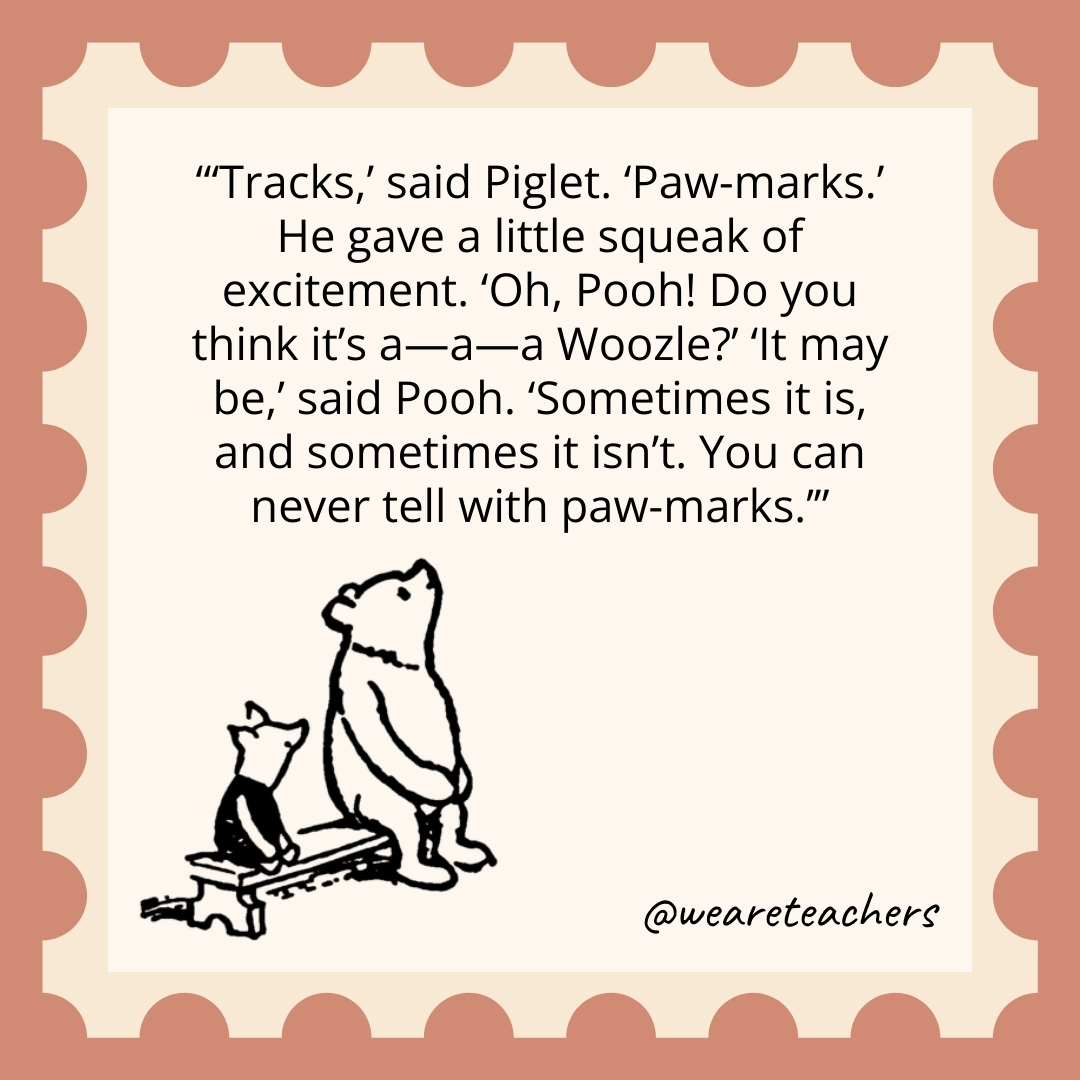 Tracks,’ said Piglet. ‘Paw-marks.’ He gave a little squeak of excitement. ‘Oh, Pooh! Do you think it’s a—a—a Woozle?’ ‘It may be,’ said Pooh. ‘Sometimes it is, and sometimes it isn’t. You can never tell with paw-marks. Tracks,' said Piglet. 'Paw-marks.' He gave a little squeak of excitement. 'Oh, Pooh! Do you think it's a—a—a Woozle?' 'It may be,' said Pooh. 'Sometimes it is, and sometimes it isn't. You can never tell with paw-marks.