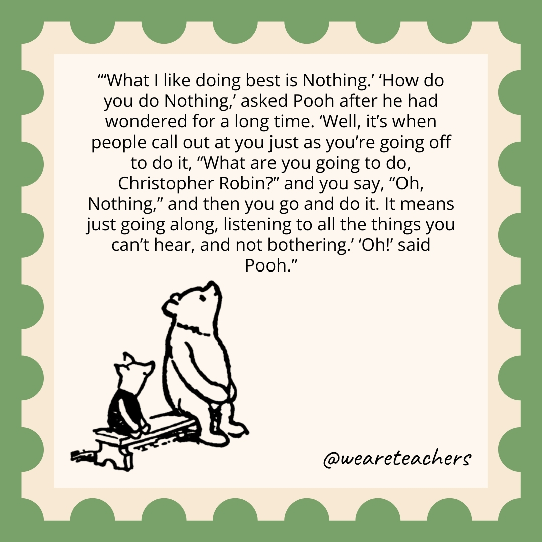 ‘What I like doing best is Nothing.’ ‘How do you do Nothing,’ asked Pooh after he had wondered for a long time. ‘Well, it’s when people call out at you just as you’re going off to do it, “What are you going to do, Christopher Robin?” and you say, “Oh, Nothing,” and then you go and do it. It means just going along, listening to all the things you can’t hear, and not bothering.’ ‘Oh!’ said Pooh. 'What I like doing best is Nothing.' 'How do you do Nothing,' asked Pooh after he had wondered for a long time. 'Well, it's when people call out at you just as you're going off to do it, "What are you going to do, Christopher Robin?" and you say, "Oh, Nothing," and then you go and do it. It means just going along, listening to all the things you can't hear, and not bothering.' 'Oh!' said Pooh.