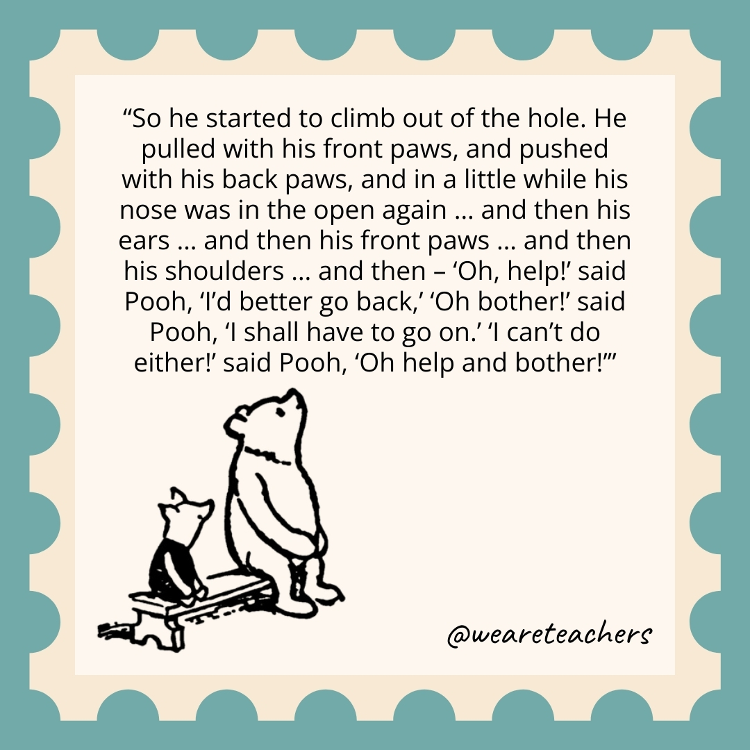So he started to climb out of the hole. He pulled with his front paws, and pushed with his back paws, and in a little while his nose was in the open again … and then his ears … and then his front paws … and then his shoulders … and then – ‘Oh, help!’ said Pooh, ‘I’d better go back,’ ‘Oh bother!’ said Pooh, ‘I shall have to go on.’ ‘I can’t do either!’ said Pooh, ‘Oh help and bother!’ So he started to climb out of the hole. He pulled with his front paws, and pushed with his back paws, and in a little while his nose was in the open again ... and then his ears ... and then his front paws ... and then his shoulders ... and then - 'Oh, help!' said Pooh, 'I'd better go back,' 'Oh bother!' said Pooh, 'I shall have to go on.' 'I can't do either!' said Pooh, 'Oh help and bother!’