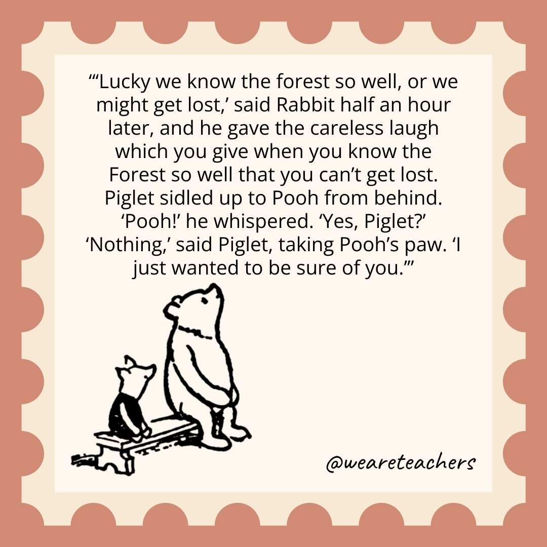 ‘Lucky we know the forest so well, or we might get lost,’ said Rabbit half an hour later, and he gave the careless laugh which you give when you know the Forest so well that you can’t get lost. Piglet sidled up to Pooh from behind. ‘Pooh!’ he whispered. ‘Yes, Piglet?’ ‘Nothing,’ said Piglet, taking Pooh’s paw. ‘I just wanted to be sure of you.’ 'Lucky we know the forest so well, or we might get lost,' said Rabbit half an hour later, and he gave the careless laugh which you give when you know the Forest so well that you can't get lost. Piglet sidled up to Pooh from behind. 'Pooh!' he whispered. 'Yes, Piglet?' 'Nothing,' said Piglet, taking Pooh's paw. 'I just wanted to be sure of you.’