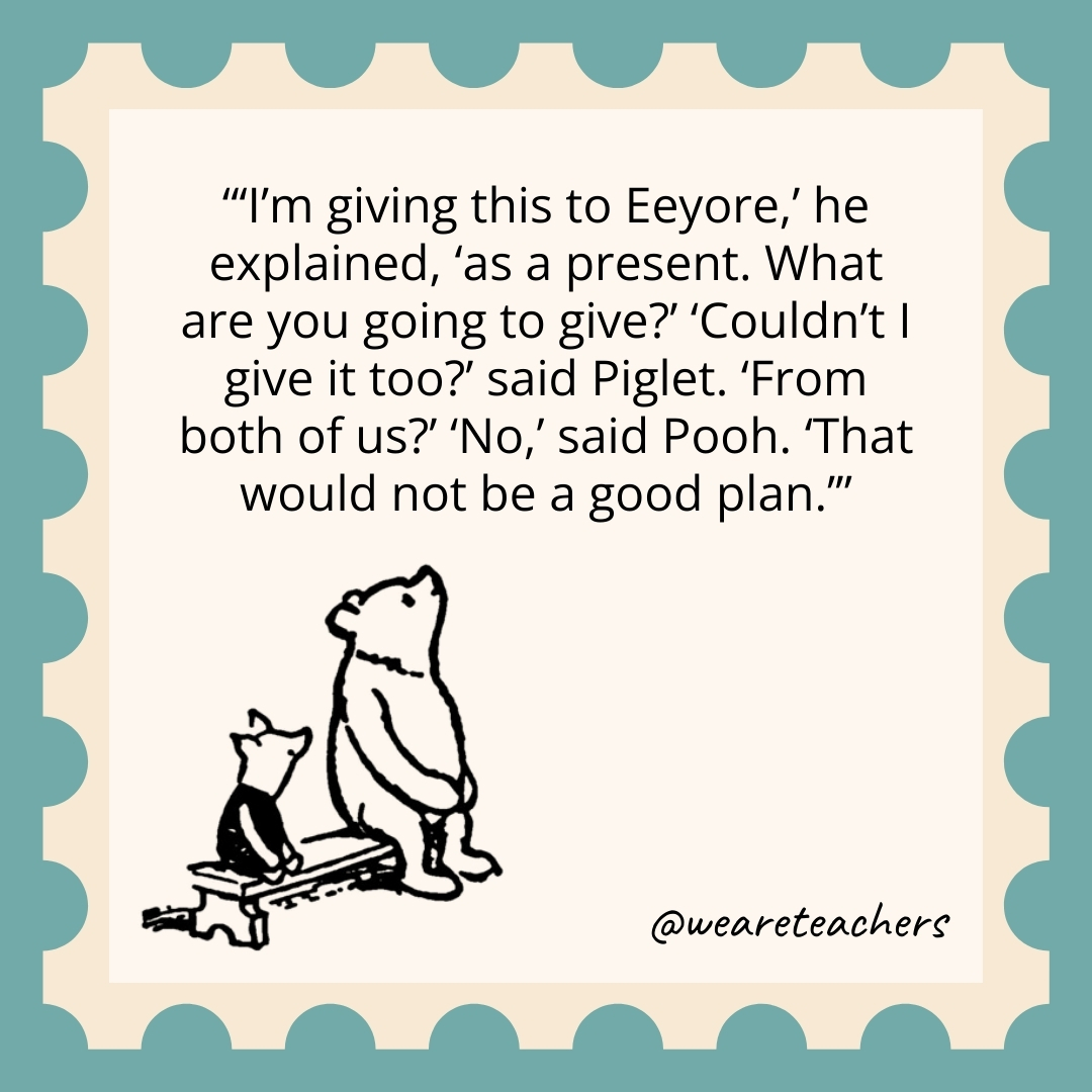 ‘I’m giving this to Eeyore,’ he explained, ‘as a present. What are you going to give?’ ‘Couldn’t I give it too?’ said Piglet. ‘From both of us?’ ‘No,’ said Pooh. ‘That would not be a good plan.’ 'I'm giving this to Eeyore,' he explained, 'as a present. What are you going to give?' 'Couldn't I give it too?' said Piglet. 'From both of us?' 'No,' said Pooh. 'That would not be a good plan.’