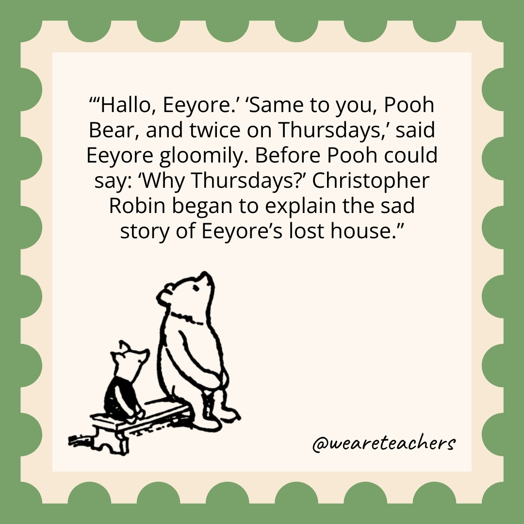 ‘Hallo, Eeyore.’ ‘Same to you, Pooh Bear, and twice on Thursdays,’ said Eeyore gloomily. Before Pooh could say: ‘Why Thursdays?’ Christopher Robin began to explain the sad story of Eeyore’s lost house. 'Hallo, Eeyore.' 'Same to you, Pooh Bear, and twice on Thursdays,' said Eeyore gloomily. Before Pooh could say: 'Why Thursdays?' Christopher Robin began to explain the sad story of Eeyore's lost house.