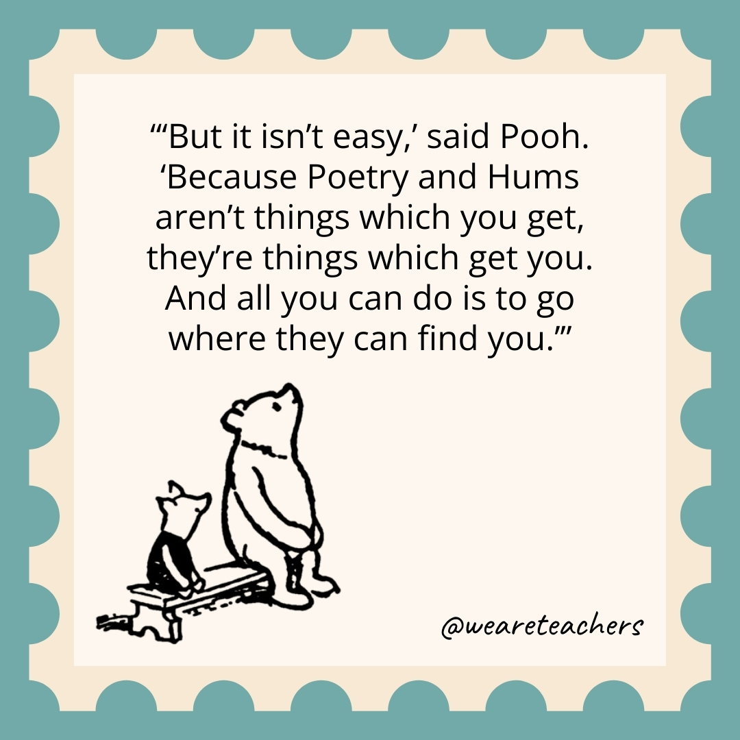 ‘But it isn’t easy,’ said Pooh. ‘Because Poetry and Hums aren’t things which you get, they’re things which get you. And all you can do is to go where they can find you.’ 'But it isn't easy,' said Pooh. 'Because Poetry and Hums aren't things which you get, they're things which get you. And all you can do is to go where they can find you.’