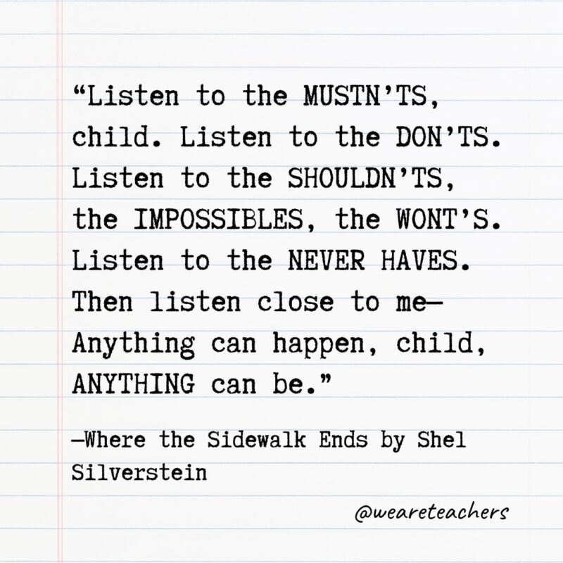 Listen to the MUSTN’TS, child. Listen to the DON’TS. Listen to the SHOULDN’TS, the IMPOSSIBLES, the WONT’S. Listen to the NEVER HAVES. Then listen close to me—Anything can happen, child, ANYTHING can be. Listen to the MUSTN’TS, child. Listen to the DON’TS. Listen to the SHOULDN’TS, the IMPOSSIBLES, the WONT’S. Listen to the NEVER HAVES. Then listen close to me—Anything can happen, child, ANYTHING can be.