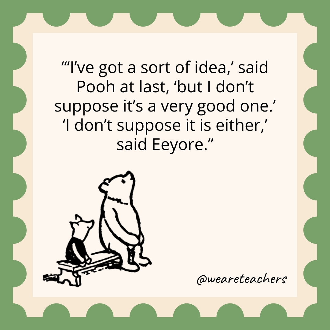 ‘I’ve got a sort of idea,’ said Pooh at last, ‘but I don’t suppose it’s a very good one.’ ‘I don’t suppose it is either,’ said Eeyore 'I've got a sort of idea,' said Pooh at last, 'but I don't suppose it's a very good one.' 'I don't suppose it is either,' said Eeyore