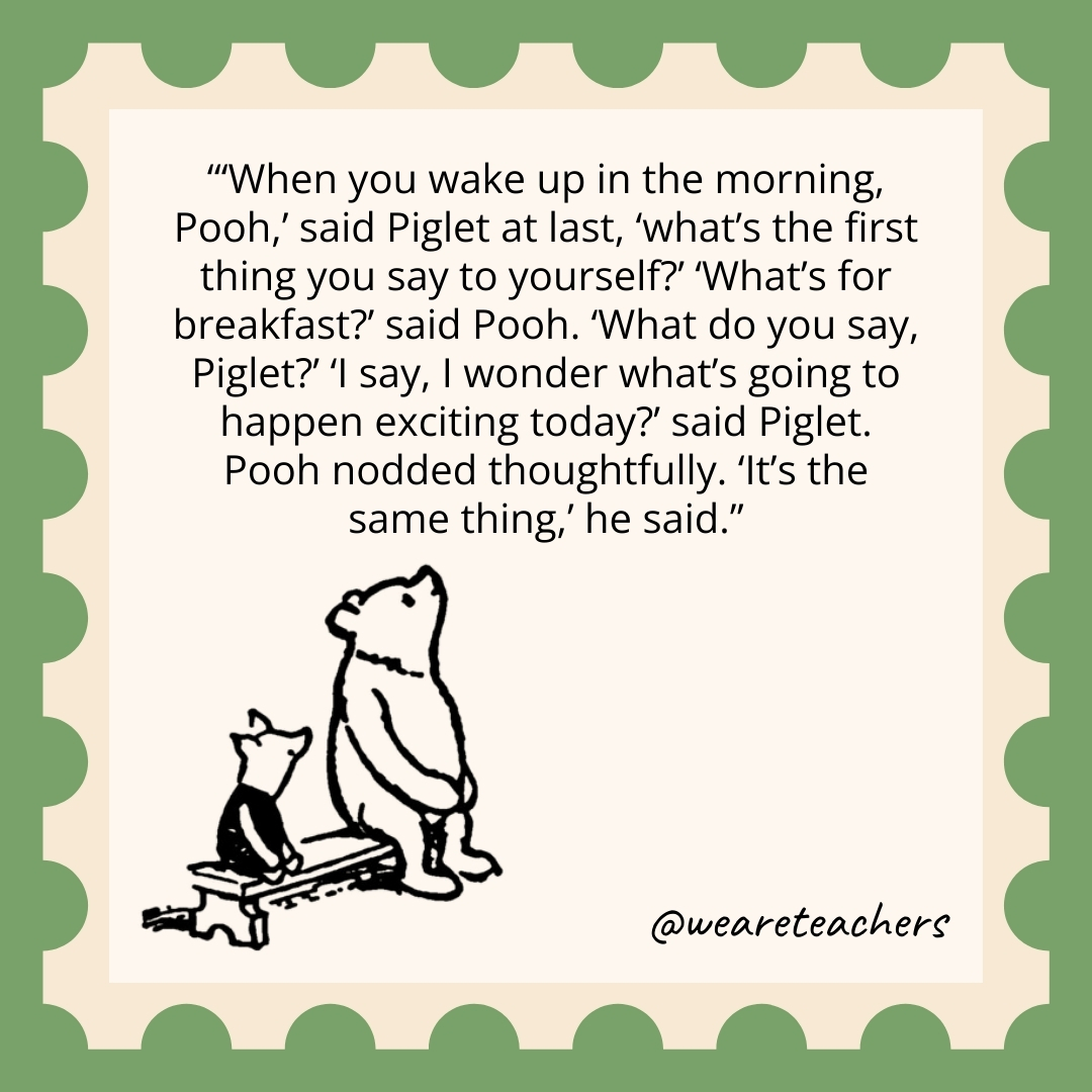‘When you wake up in the morning, Pooh,’ said Piglet at last, ‘what’s the first thing you say to yourself?’ ‘What’s for breakfast?’ said Pooh. ‘What do you say, Piglet?’ ‘I say, I wonder what’s going to happen exciting today?’ said Piglet. Pooh nodded thoughtfully. ‘It’s the same thing,’ he said. 'When you wake up in the morning, Pooh,' said Piglet at last, 'what's the first thing you say to yourself?' 'What's for breakfast?’ said Pooh. 'What do you say, Piglet?' 'I say, I wonder what's going to happen exciting today?' said Piglet. Pooh nodded thoughtfully. 'It's the same thing,' he said.