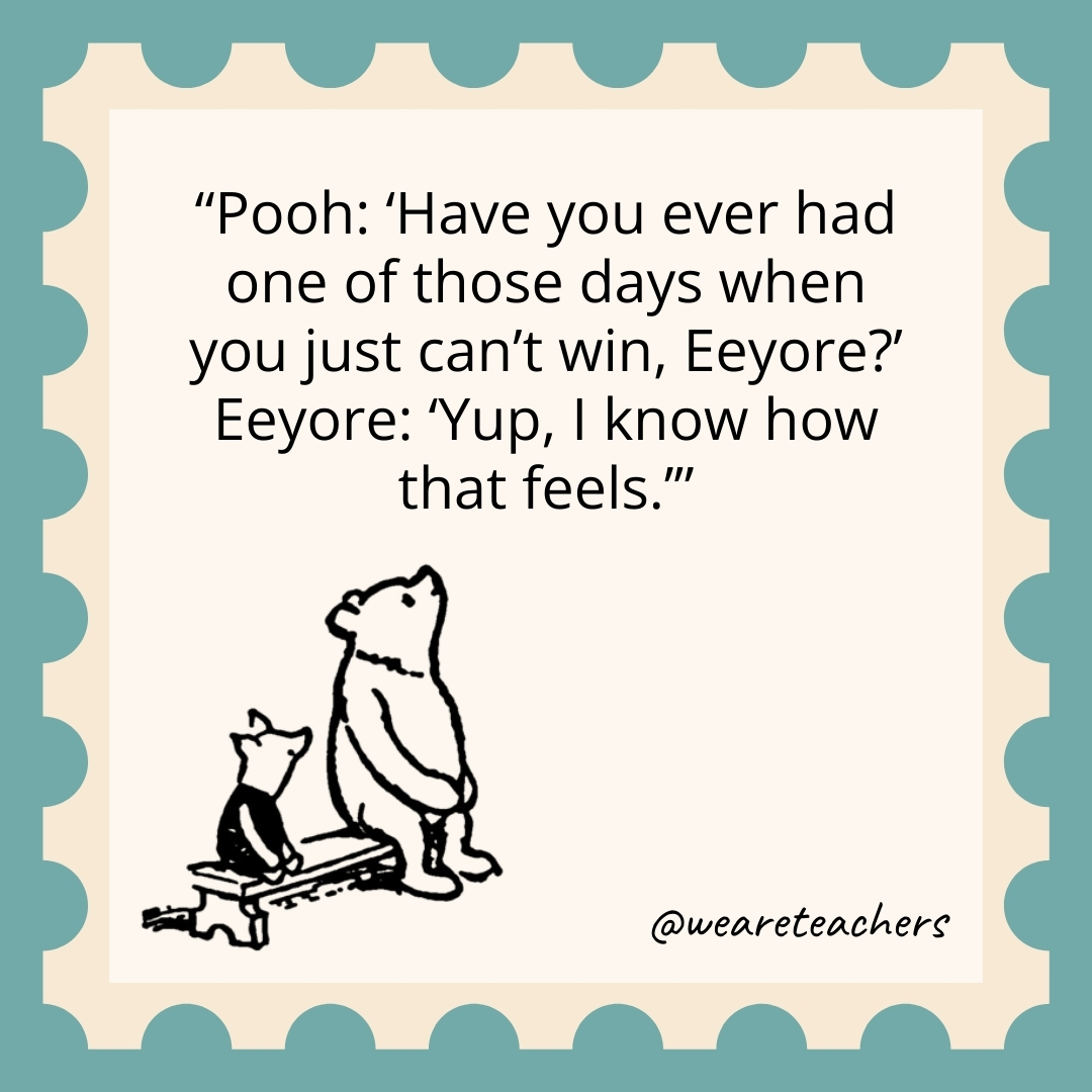 Pooh: ‘Have you ever had one of those days when you just can’t win, Eeyore?’ Eeyore: ‘Yup, I know how that feels.’ Pooh: 'Have you ever had one of those days when you just can't win, Eeyore?' Eeyore: 'Yup, I know how that feels.’