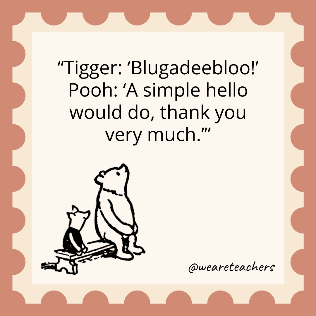Tigger: ‘Blugadeebloo!’ Pooh: ‘A simple hello would do, thank you very much.’ Tigger: 'Blugadeebloo!’ Pooh: 'A simple hello would do, thank you very much.’