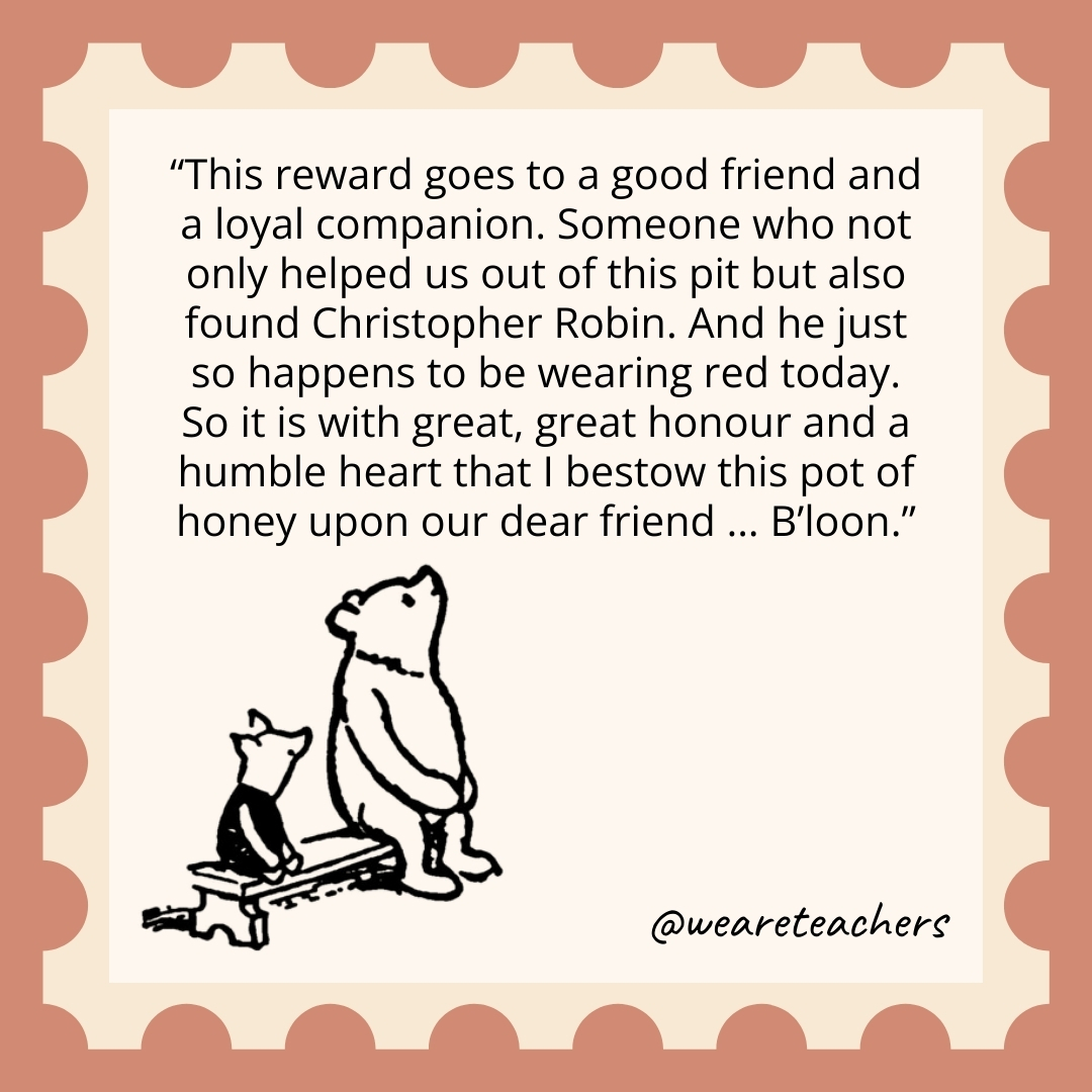 This reward goes to a good friend and a loyal companion. Someone who not only helped us out of this pit but also found Christopher Robin. And he just so happens to be wearing red today. So it is with great, great honour and a humble heart that I bestow this pot of honey upon our dear friend … B’loon. This reward goes to a good friend and a loyal companion. Someone who not only helped us out of this pit but also found Christopher Robin. And he just so happens to be wearing red today. So it is with great, great honour and a humble heart that I bestow this pot of honey upon our dear friend ... B'loon.