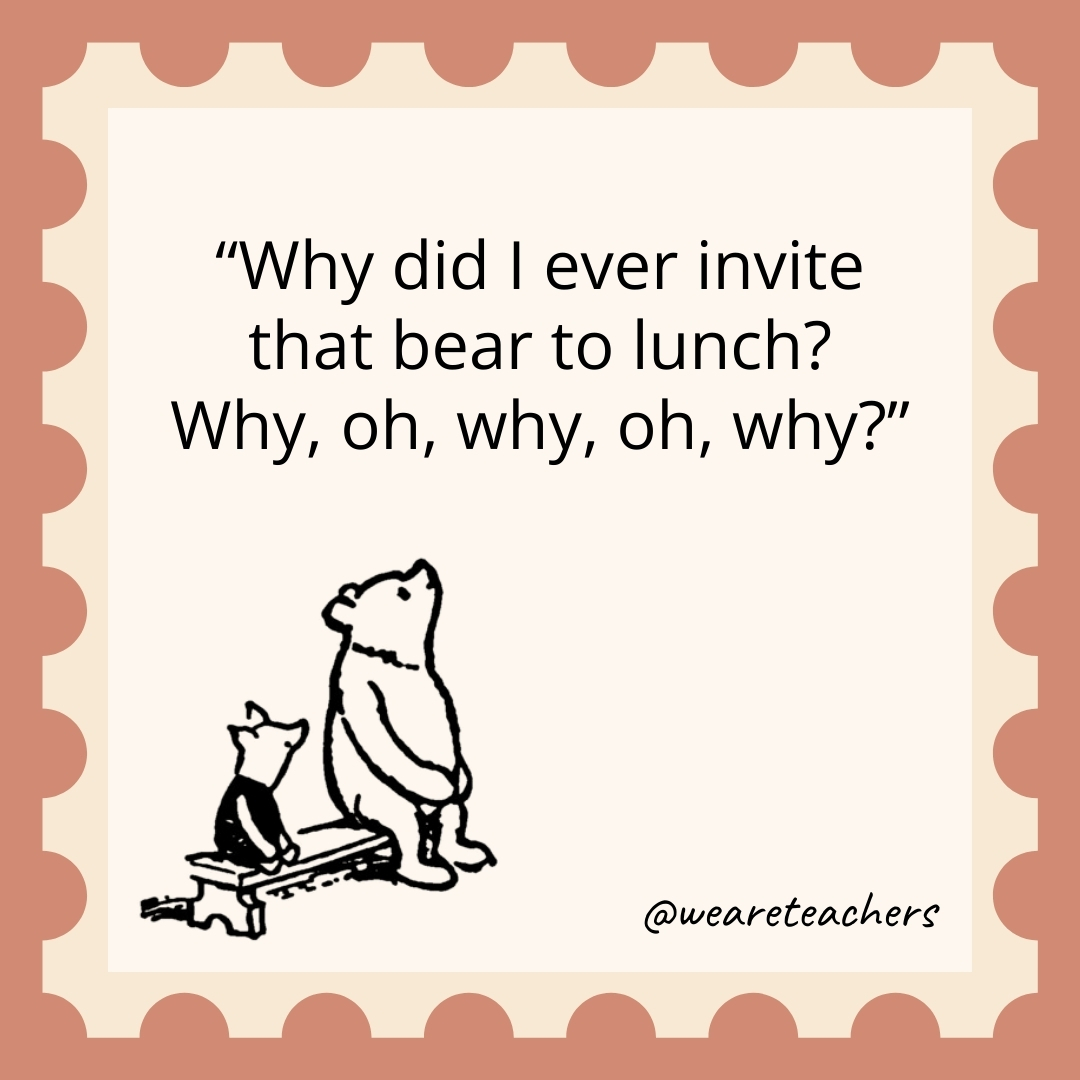 Why did I ever invite that bear to lunch? Why, oh, why, oh, why? Why did I ever invite that bear to lunch? Why, oh, why, oh, why?- winnie the pooh quotes