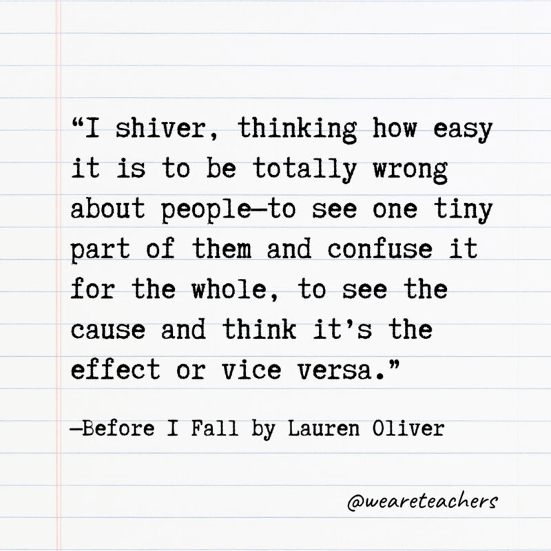 I shiver, thinking how easy it is to be totally wrong about people—to see one tiny part of them and confuse it for the whole, to see the cause and think it’s the effect or vice versa. I shiver, thinking how easy it is to be totally wrong about people—to see one tiny part of them and confuse it for the whole, to see the cause and think it’s the effect or vice versa.