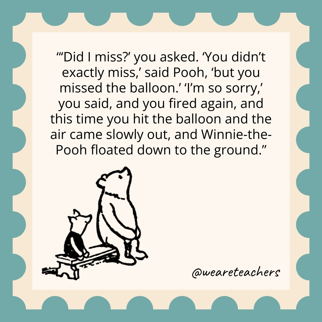 ‘Did I miss?’ you asked. ‘You didn’t exactly miss,’ said Pooh, ‘but you missed the balloon.’ ‘I’m so sorry,’ you said, and you fired again, and this time you hit the balloon and the air came slowly out, and Winnie-the-Pooh floated down to the ground. 'Did I miss?' you asked. 'You didn't exactly miss,' said Pooh, 'but you missed the balloon.' 'I'm so sorry,' you said, and you fired again, and this time you hit the balloon and the air came slowly out, and Winnie-the-Pooh floated down to the ground.