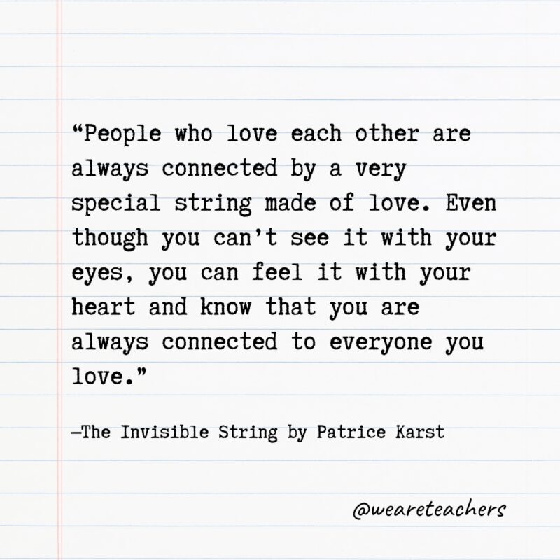 Literary Quotes 13 Quotes from Books: "People who love each other are always connected by a very special string made of love. Even though you can't see it with your eyes, you can feel it with your heart and know that you are always connected to everyone you love." —The Invisible String by Patrice Karst