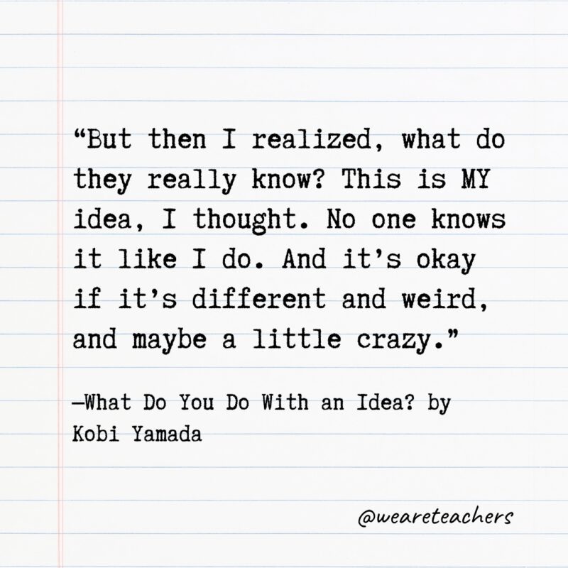 Literary Quotes 15 Quotes from Books: "But then I realized, what do they really know? This is MY idea, I thought. No one knows it like I do. And it's okay if it's different and weird, and maybe a little crazy." —What Do You Do With an Idea? by Kobi Yamada