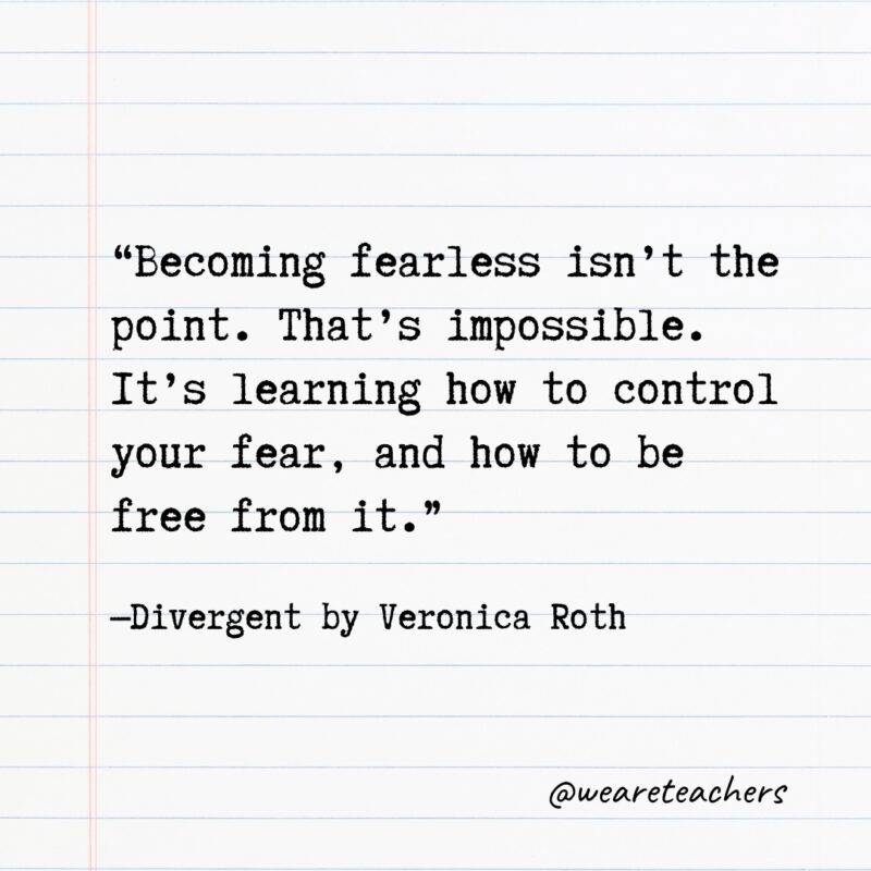 Literary Quotes 16 Quotes from Books: "Becoming fearless isn't the point. That's impossible. It's learning how to control your fear, and how to be free from it." —Divergent by Veronica Roth