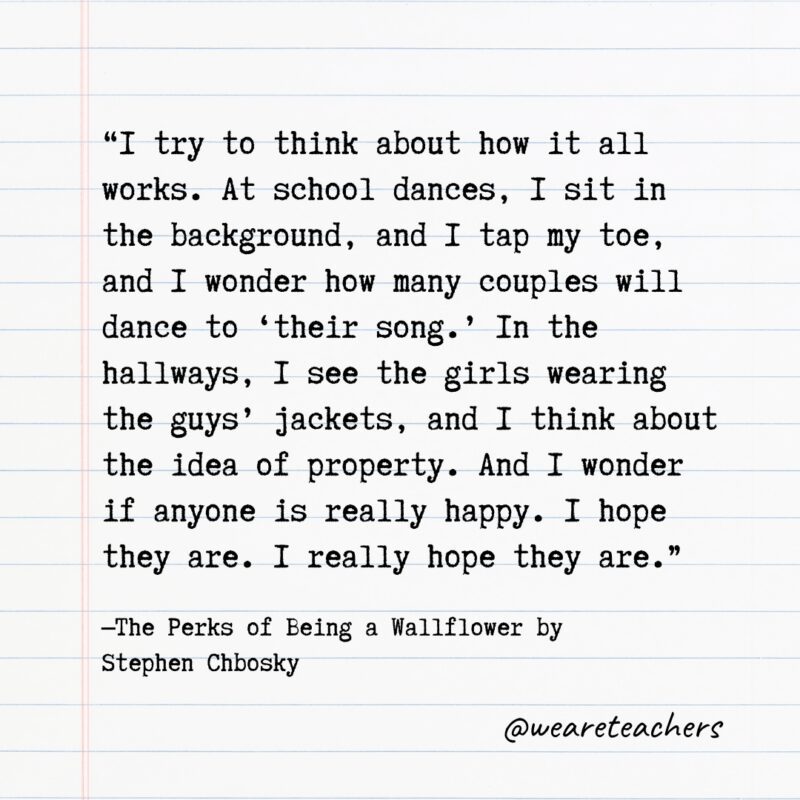 Literary Quotes 18 "I try to think about how it all works. At school dances, I sit in the background, and I tap my toe, and I wonder how many couples will dance to 'their song.' In the hallways, I see the girls wearing the guys' jackets, and I think about the idea of property. And I wonder if anyone is really happy. I hope they are. I really hope they are." —The Perks of Being a Wallflower by Stephen Chbosky