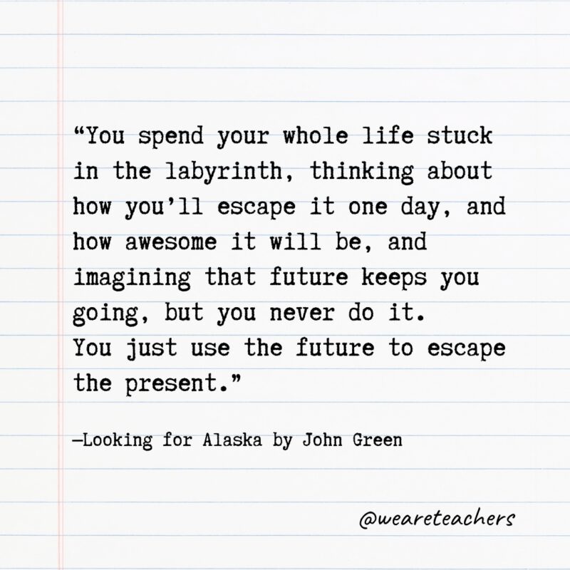 Literary Quotes 20 "You spend your whole life stuck in the labyrinth, thinking about how you'll escape it one day, and how awesome it will be, and imagining that future keeps you going, but you never do it. You just use the future to escape the present." —Looking for Alaska by John Green- Quotes from books