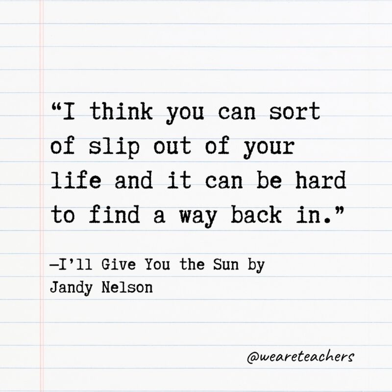 Literary Quotes 25 “I think you can sort of slip out of your life and it can be hard to find a way back in.” —I’ll Give You the Sun by Jandy Nelson