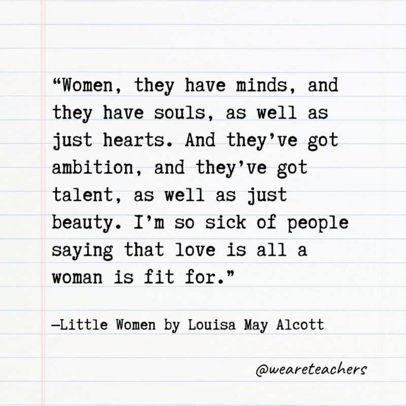 Literary Quotes 33 "Women, they have minds, and they have souls, as well as just hearts. And they’ve got ambition, and they’ve got talent, as well as just beauty. I’m so sick of people saying that love is all a woman is fit for." —Little Women by Louisa May Alcott
