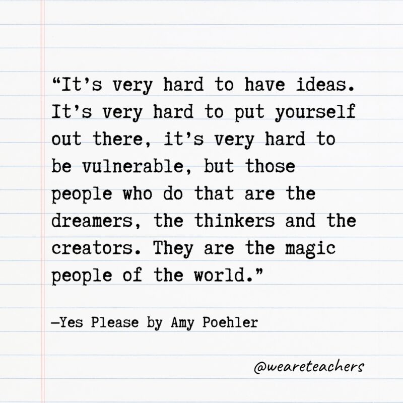 Literary Quotes 44 “It’s very hard to have ideas. It’s very hard to put yourself out there, it’s very hard to be vulnerable, but those people who do that are the dreamers, the thinkers and the creators. They are the magic people of the world.” —Yes Please by Amy Poehler