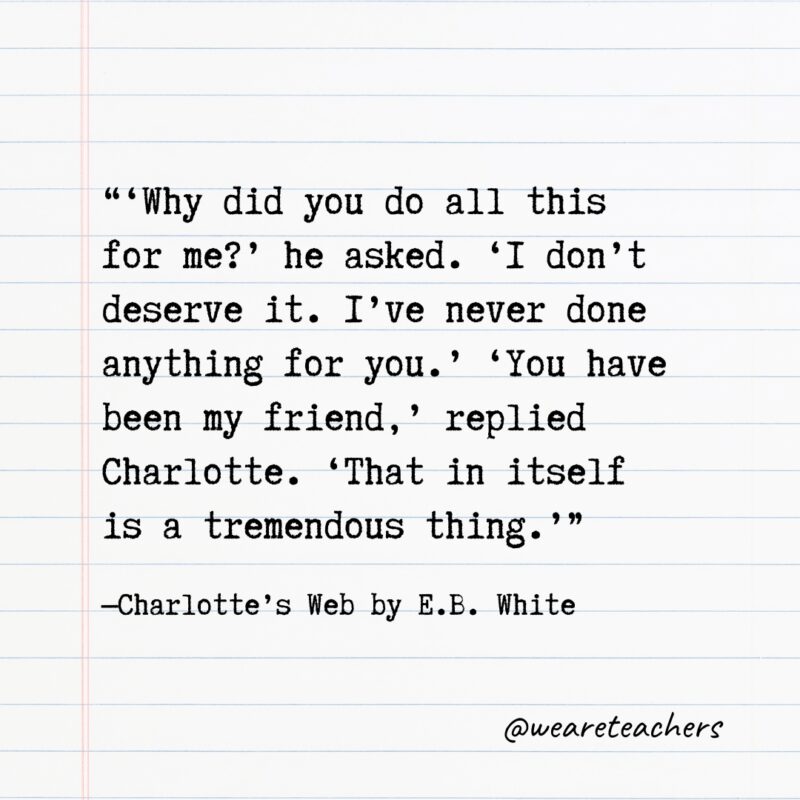 Literary-Quotes-6_v2 6. “‘Why did you do all this for me?’ he asked. ‘I don’t deserve it. I’ve never done anything for you.’ ‘You have been my friend,’ replied Charlotte. ‘That in itself is a tremendous thing.’” —Charlotte’s Web by E.B. White