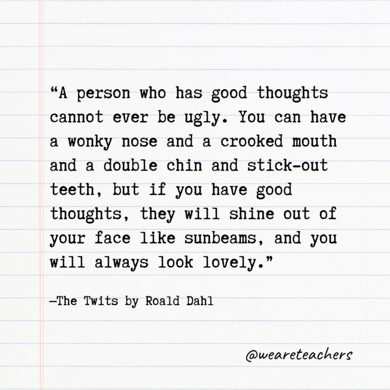 Literary Quotes 8 Quotes from Books: "A person who has good thoughts cannot ever be ugly. You can have a wonky nose and a crooked mouth and a double chin and stick-out teeth, but if you have good thoughts, they will shine out of your face like sunbeams, and you will always look lovely." —The Twits by Roald Dahl