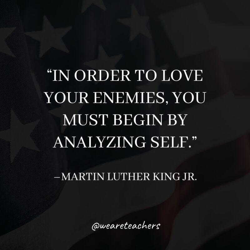 In order to love your enemies, you must begin by analyzing self. In order to love your enemies, you must begin by analyzing self.- martin luther king jr. quotes