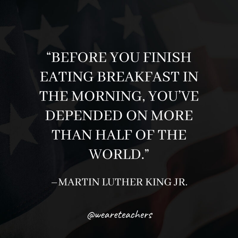Before you finish eating breakfast in the morning, you’ve depended on more than half of the world. Before you finish eating breakfast in the morning, you've depended on more than half of the world.- martin luther king jr. quotes