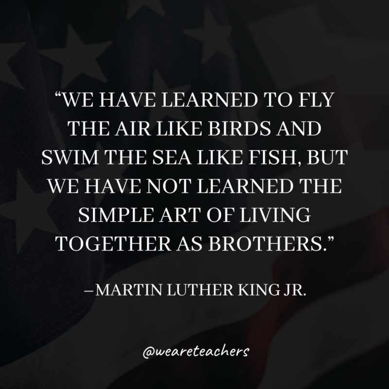 MLK-Jr.-Quotes-12_v2 “We have learned to fly the air like birds and swim the sea like fish, but we have not learned the simple art of living together as brothers.”