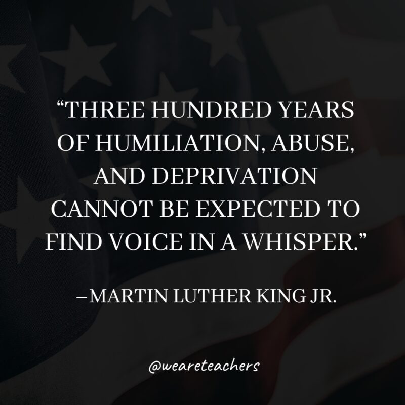 MLK-Jr.-Quotes-16_v2 “Three hundred years of humiliation, abuse, and deprivation cannot be expected to find voice in a whisper.”