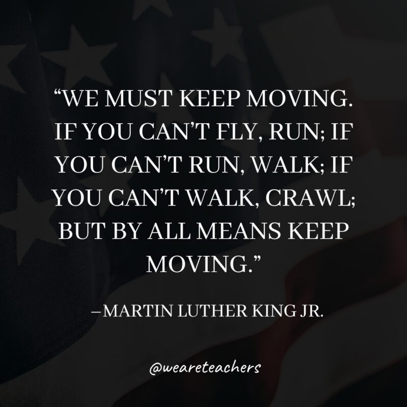 MLK-Jr.-Quotes-18_v2 “We must keep moving. If you can't fly, run; if you can't run, walk; if you can't walk, crawl; but by all means keep moving."