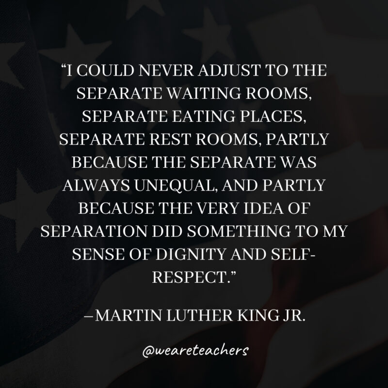 I could never adjust to the separate waiting rooms, separate eating places, separate rest rooms, partly because the separate was always unequal, and partly because the very idea of separation did something to my sense of dignity and self-respect. I could never adjust to the separate waiting rooms, separate eating places, separate rest rooms, partly because the separate was always unequal, and partly because the very idea of separation did something to my sense of dignity and self-respect.