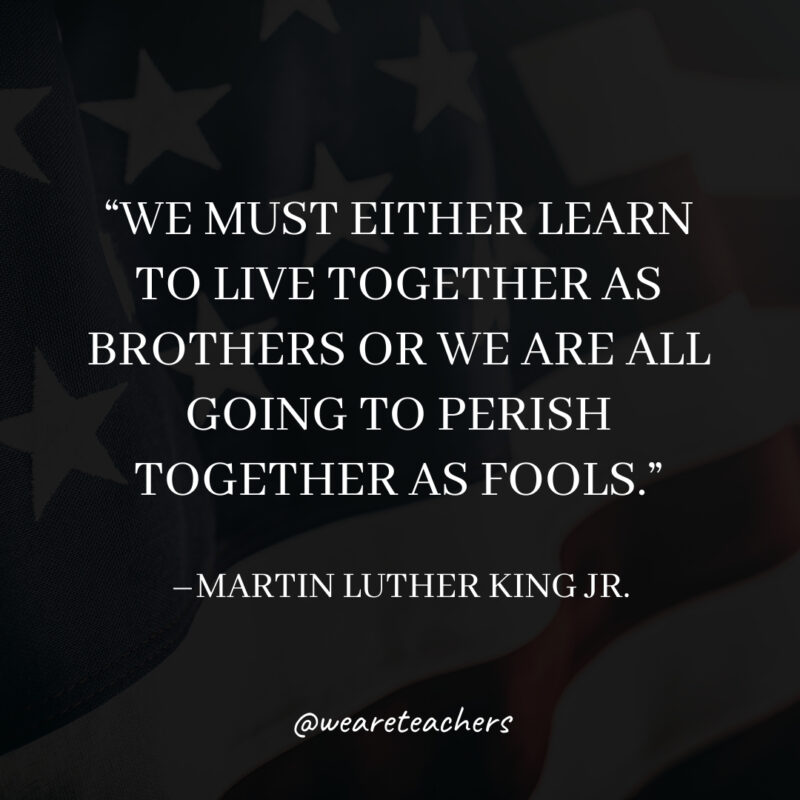 We must either learn to live together as brothers or we are all going to perish together as fools. We must either learn to live together as brothers or we are all going to perish together as fools.- martin luther king jr. quotes